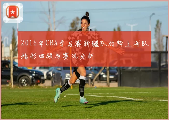 2016年CBA季后赛新疆队对阵上海队精彩回顾与赛况分析