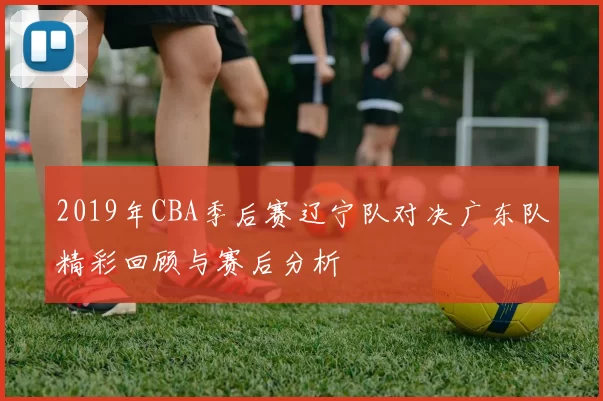 2019年CBA季后赛辽宁队对决广东队精彩回顾与赛后分析
