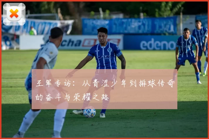 王军专访：从青涩少年到排球传奇的奋斗与荣耀之路
