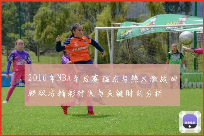 2016年NBA季后赛猛龙与热火激战回顾双方精彩对决与关键时刻分析