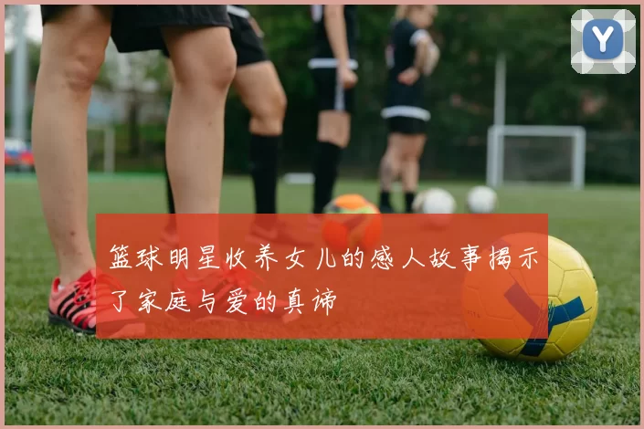 篮球明星收养女儿的感人故事揭示了家庭与爱的真谛