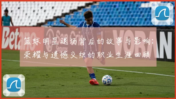 篮球明星退场背后的故事与影响：荣耀与遗憾交织的职业生涯回顾
