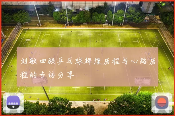刘敏回顾乒乓球辉煌历程与心路历程的专访分享