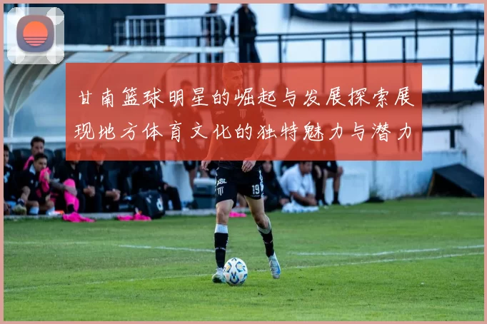甘南篮球明星的崛起与发展探索展现地方体育文化的独特魅力与潜力