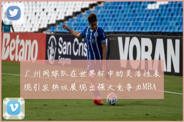 广州网球队在世界杯中的灵活性表现引发热议展现出强大竞争力MBA