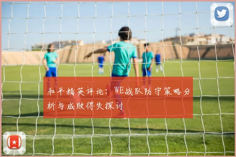 和平精英评论：WE战队防守策略分析与成败得失探讨